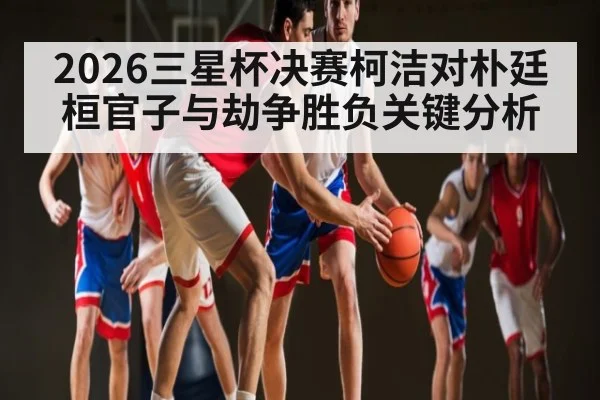 2026三星杯决赛柯洁对朴廷桓官子与劫争胜负关键分析