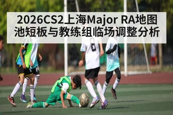 2026CS2上海Major RA地图池短板与教练组临场调整分析