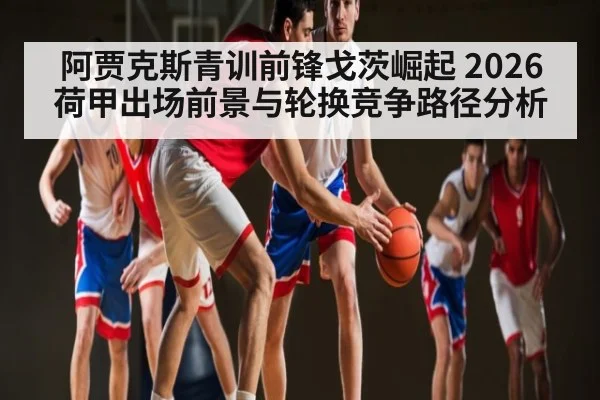 阿贾克斯青训前锋戈茨崛起 2026荷甲出场前景与轮换竞争路径分析
