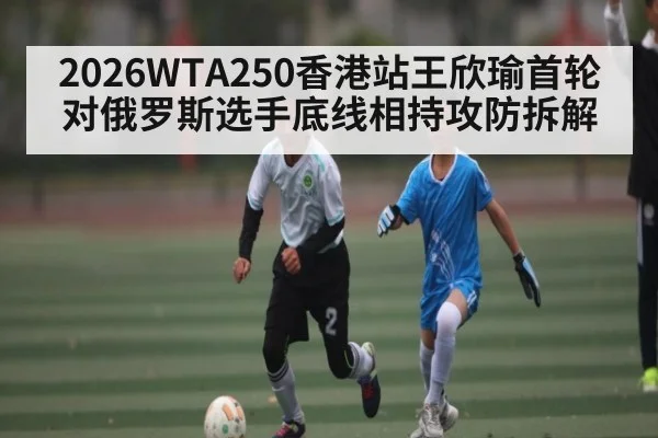 2026WTA250香港站王欣瑜首轮对俄罗斯选手底线相持攻防拆解